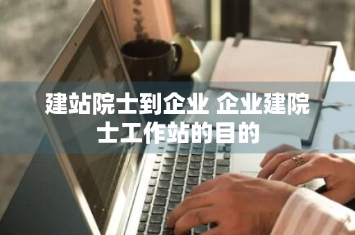 建站院士到企业 企业建院士工作站的目的