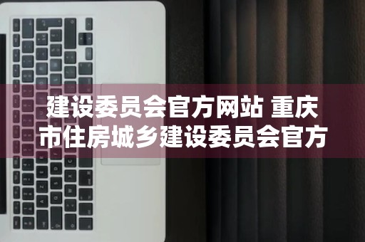 建设委员会官方网站 重庆市住房城乡建设委员会官方网站