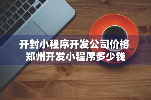 开封小程序开发公司价格 郑州开发小程序多少钱