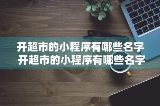 开超市的小程序有哪些名字 开超市的小程序有哪些名字可以用