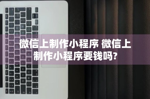 微信上制作小程序 微信上制作小程序要钱吗?