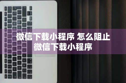 微信下载小程序 怎么阻止微信下载小程序