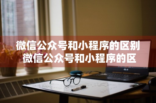 微信公众号和小程序的区别 微信公众号和小程序的区别是什么