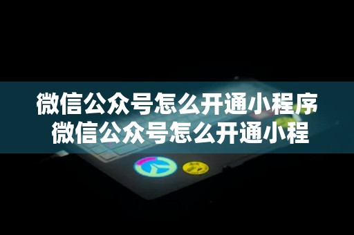 微信公众号怎么开通小程序 微信公众号怎么开通小程序功能