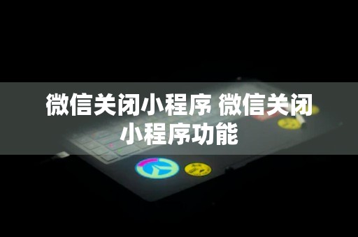 微信关闭小程序 微信关闭小程序功能