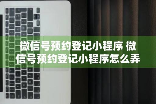 微信号预约登记小程序 微信号预约登记小程序怎么弄