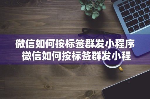 微信如何按标签群发小程序 微信如何按标签群发小程序信息