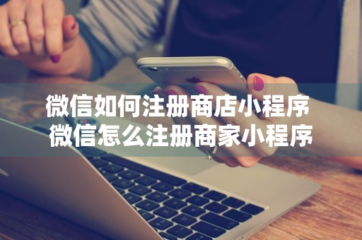 微信如何注册商店小程序 微信怎么注册商家小程序