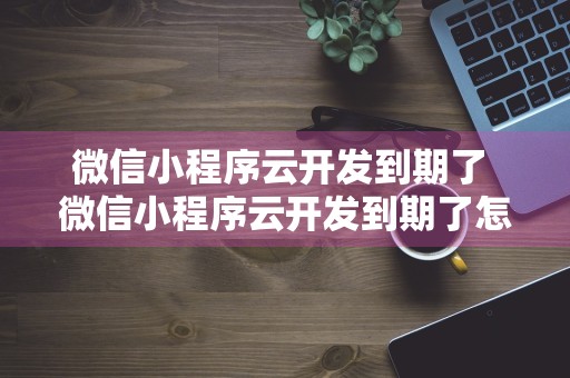 微信小程序云开发到期了 微信小程序云开发到期了怎么办