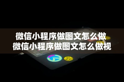 微信小程序做图文怎么做 微信小程序做图文怎么做视频