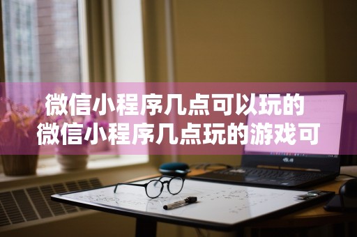 微信小程序几点可以玩的 微信小程序几点玩的游戏可以查出来吗