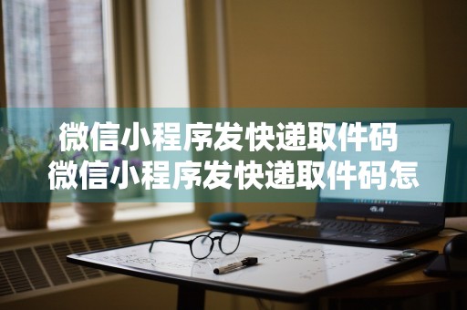 微信小程序发快递取件码 微信小程序发快递取件码怎么发