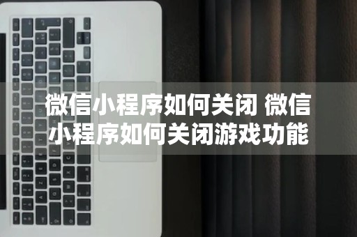 微信小程序如何关闭 微信小程序如何关闭游戏功能