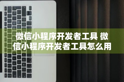 微信小程序开发者工具 微信小程序开发者工具怎么用