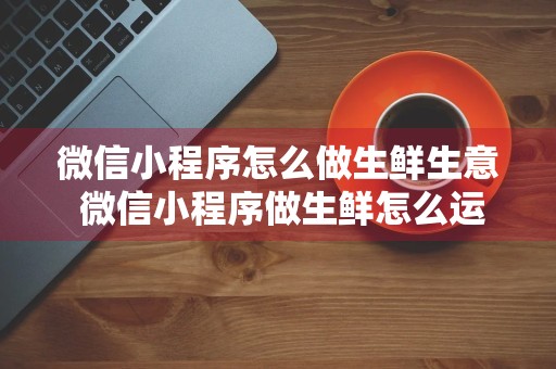 微信小程序怎么做生鲜生意 微信小程序做生鲜怎么运营