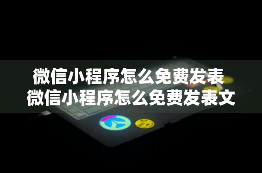 微信小程序怎么免费发表 微信小程序怎么免费发表文章