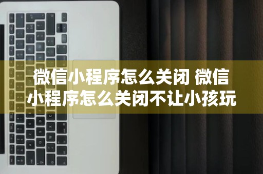 微信小程序怎么关闭 微信小程序怎么关闭不让小孩玩