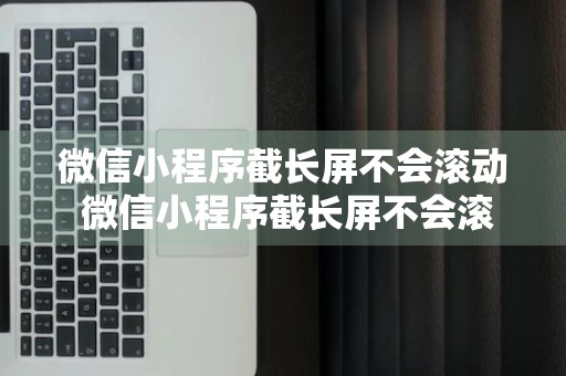 微信小程序截长屏不会滚动 微信小程序截长屏不会滚动怎么回事