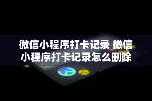 微信小程序打卡记录 微信小程序打卡记录怎么删除