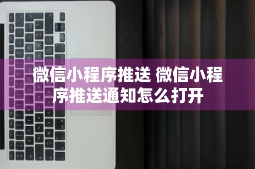 微信小程序推送 微信小程序推送通知怎么打开