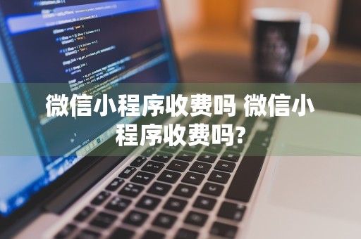 微信小程序收费吗 微信小程序收费吗?