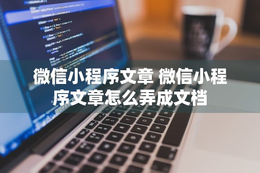 微信小程序文章 微信小程序文章怎么弄成文档