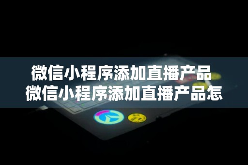 微信小程序添加直播产品 微信小程序添加直播产品怎么添加