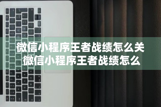 微信小程序王者战绩怎么关 微信小程序王者战绩怎么关闭