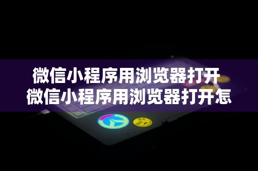 微信小程序用浏览器打开 微信小程序用浏览器打开怎么设置