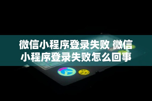 微信小程序登录失败 微信小程序登录失败怎么回事