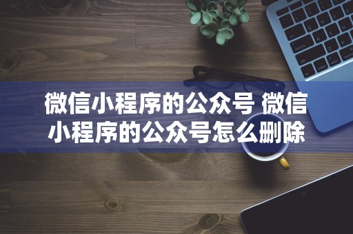 微信小程序的公众号 微信小程序的公众号怎么删除