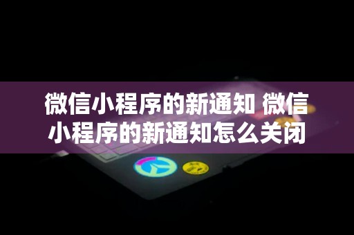 微信小程序的新通知 微信小程序的新通知怎么关闭