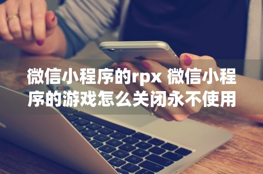 微信小程序的rpx 微信小程序的游戏怎么关闭永不使用