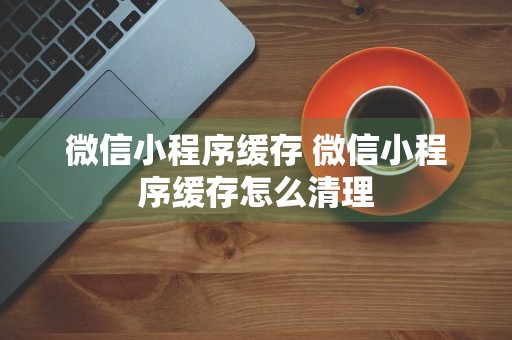 微信小程序缓存 微信小程序缓存怎么清理