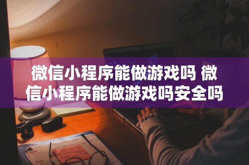 微信小程序能做游戏吗 微信小程序能做游戏吗安全吗