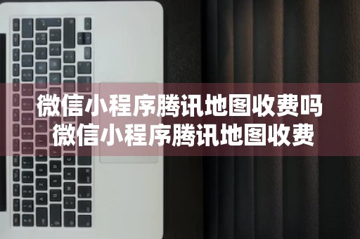 微信小程序腾讯地图收费吗 微信小程序腾讯地图收费吗怎么关闭