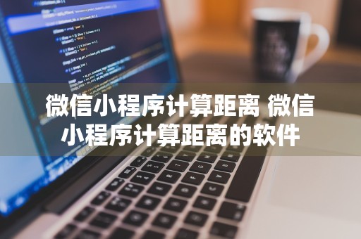 微信小程序计算距离 微信小程序计算距离的软件