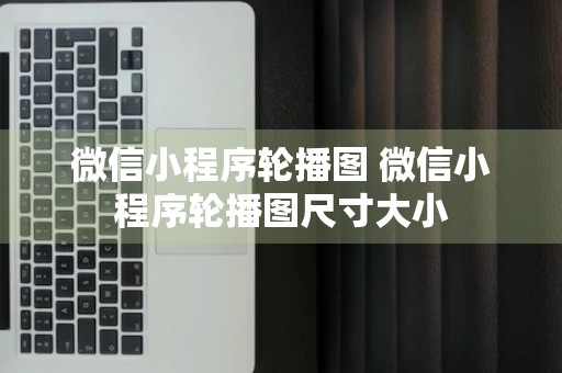 微信小程序轮播图 微信小程序轮播图尺寸大小