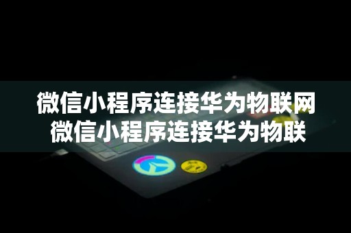 微信小程序连接华为物联网 微信小程序连接华为物联网怎么设置