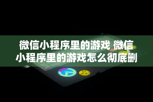 微信小程序里的游戏 微信小程序里的游戏怎么彻底删除