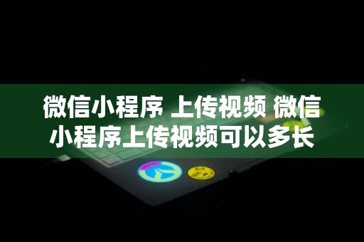 微信小程序 上传视频 微信小程序上传视频可以多长