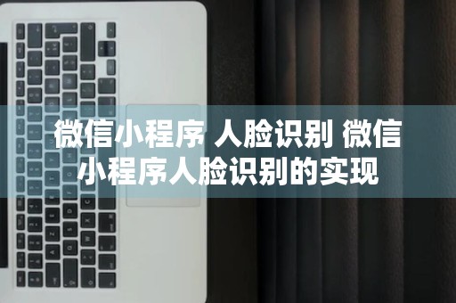 微信小程序 人脸识别 微信小程序人脸识别的实现