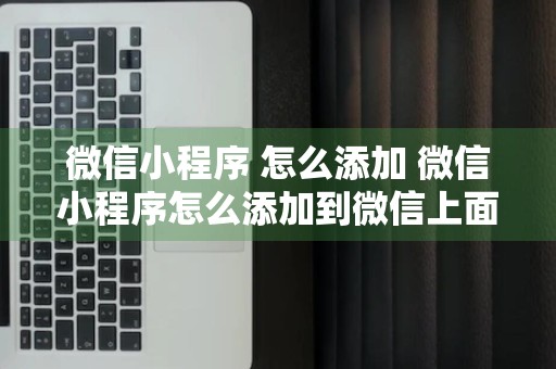 微信小程序 怎么添加 微信小程序怎么添加到微信上面