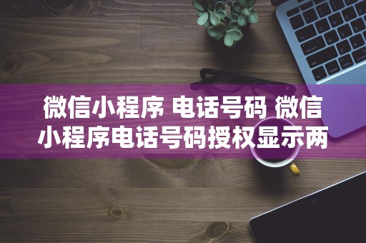 微信小程序 电话号码 微信小程序电话号码授权显示两个电话号码