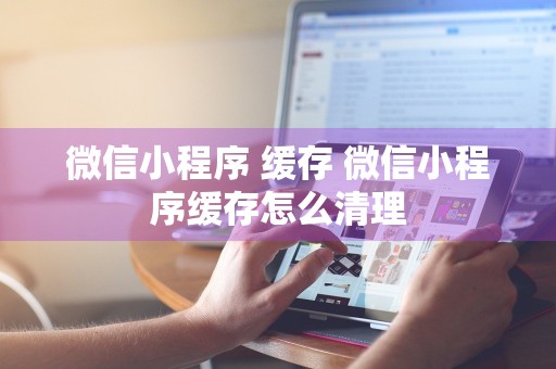 微信小程序 缓存 微信小程序缓存怎么清理