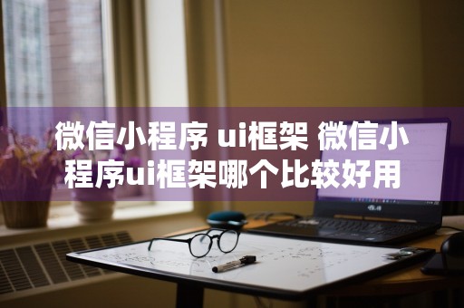 微信小程序 ui框架 微信小程序ui框架哪个比较好用