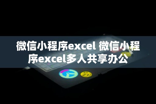 微信小程序excel 微信小程序excel多人共享办公