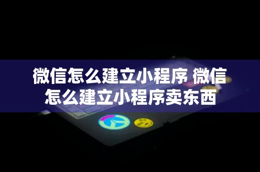 微信怎么建立小程序 微信怎么建立小程序卖东西