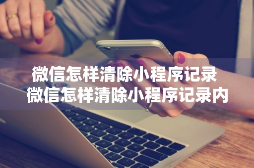 微信怎样清除小程序记录 微信怎样清除小程序记录内容