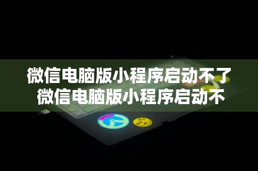 微信电脑版小程序启动不了 微信电脑版小程序启动不了怎么解决